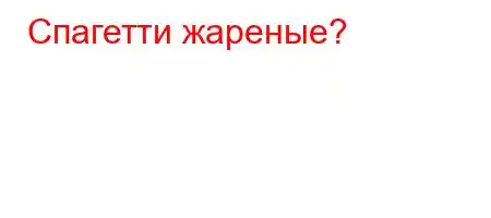 Спагетти жареные?